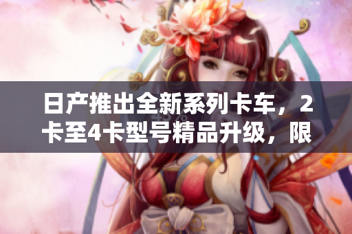 日產(chǎn)推出全新系列卡車，2卡至4卡型號精品升級，限時(shí)免費(fèi)體驗(yàn)！