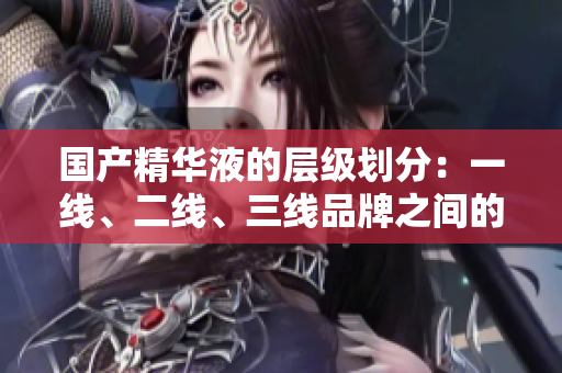 國產(chǎn)精華液的層級劃分：一線、二線、三線品牌之間的關(guān)鍵差異在哪里？