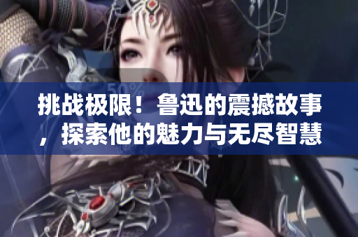 挑戰(zhàn)極限！魯迅的震撼故事，探索他的魅力與無盡智慧