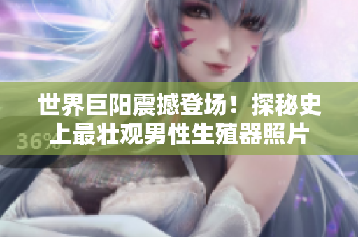 世界巨陽震撼登場(chǎng)！探秘史上最壯觀男性生殖器照片
