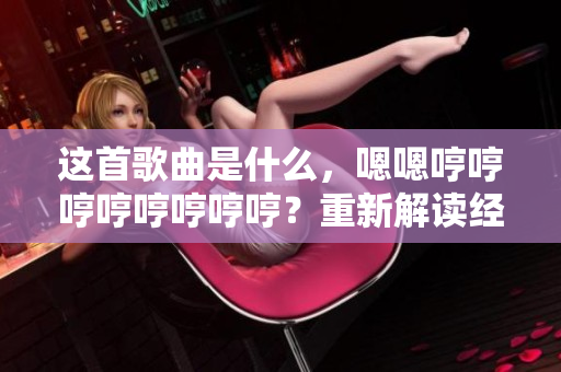 這首歌曲是什么，嗯嗯哼哼哼哼哼哼哼哼？重新解讀經(jīng)典，探索歌曲身世