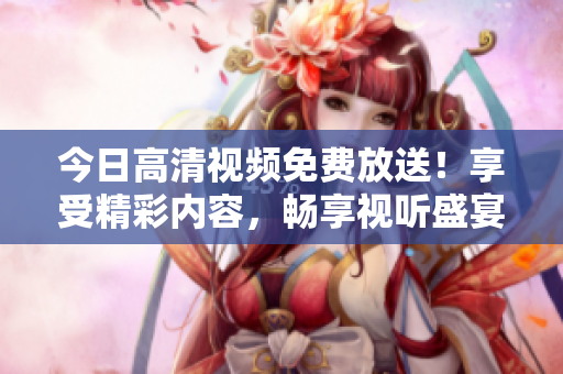 今日高清視頻免費(fèi)放送！享受精彩內(nèi)容，暢享視聽盛宴！