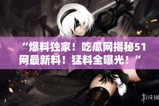 “爆料獨(dú)家！吃瓜網(wǎng)揭秘51網(wǎng)最新料！猛料全曝光！”