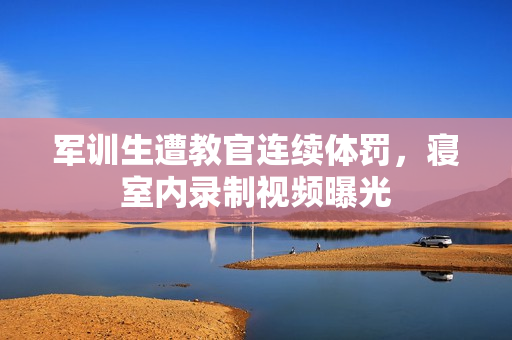軍訓(xùn)生遭教官連續(xù)體罰，寢室內(nèi)錄制視頻曝光