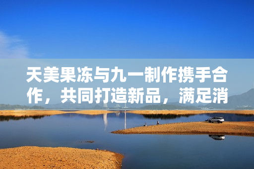 天美果凍與九一制作攜手合作，共同打造新品，滿足消費者口味。