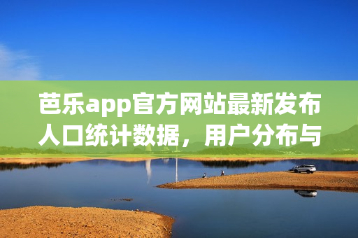 芭樂app官方網(wǎng)站最新發(fā)布人口統(tǒng)計數(shù)據(jù)，用戶分布與增長情況