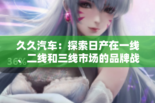 久久汽車：探索日產(chǎn)在一線、二線和三線市場的品牌戰(zhàn)略