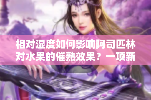 相對(duì)濕度如何影響阿司匹林對(duì)水果的催熟效果？一項(xiàng)新研究揭示了關(guān)鍵信息！