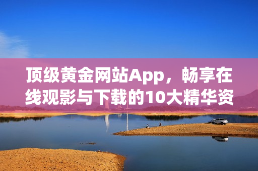 頂級(jí)黃金網(wǎng)站App，暢享在線觀影與下載的10大精華資源