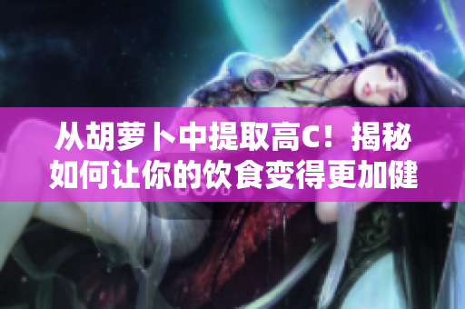 從胡蘿卜中提取高C！揭秘如何讓你的飲食變得更加健康。