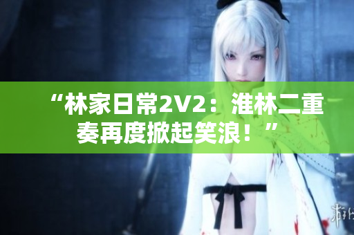 “林家日常2V2：淮林二重奏再度掀起笑浪！”