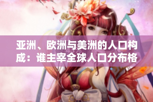 亞洲、歐洲與美洲的人口構(gòu)成：誰主宰全球人口分布格局？