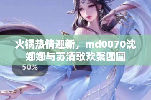 火鍋熱情迎新，md0070沈娜娜與蘇清歌歡聚團圓