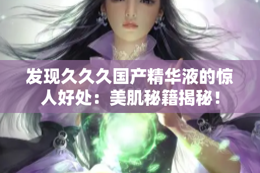 發(fā)現(xiàn)久久久國產(chǎn)精華液的驚人好處：美肌秘籍揭秘！
