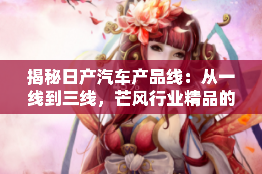 揭秘日產(chǎn)汽車產(chǎn)品線：從一線到三線，芒風(fēng)行業(yè)精品的秘密