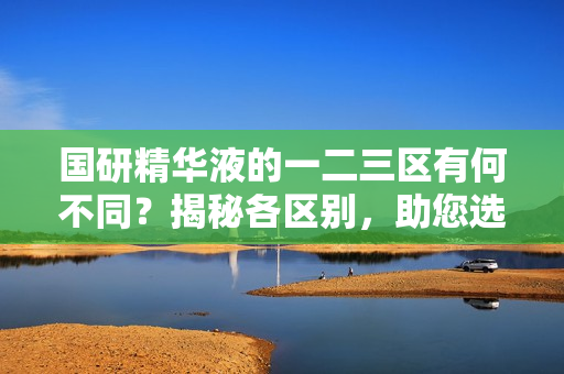 國研精華液的一二三區(qū)有何不同？揭秘各區(qū)別，助您選購最適合的產(chǎn)品