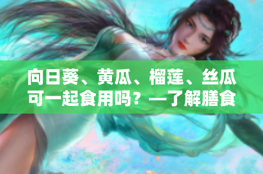向日葵、黃瓜、榴蓮、絲瓜可一起食用嗎？—了解膳食搭配的科學(xué)與經(jīng)驗(yàn)