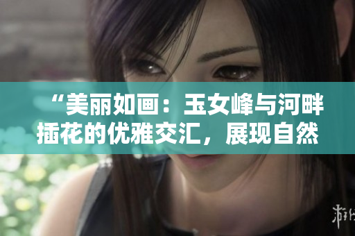 “美麗如畫：玉女峰與河畔插花的優(yōu)雅交匯，展現(xiàn)自然與藝術的完美結合”