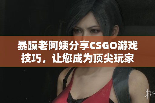 暴躁老阿姨分享CSGO游戲技巧，讓您成為頂尖玩家