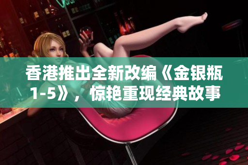 香港推出全新改編《金銀瓶1-5》，驚艷重現(xiàn)經(jīng)典故事