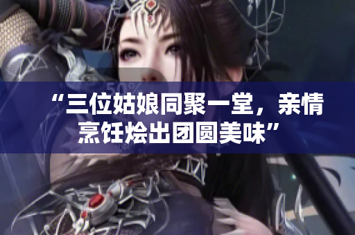 “三位姑娘同聚一堂，親情烹飪燴出團(tuán)圓美味”
