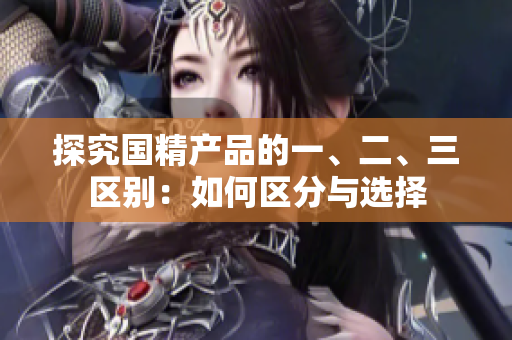 探究國精產(chǎn)品的一、二、三區(qū)別：如何區(qū)分與選擇