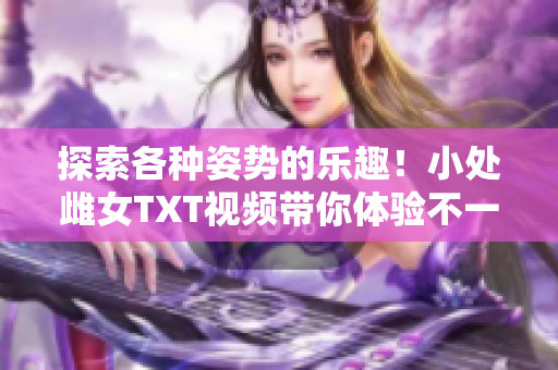 探索各種姿勢的樂趣！小處雌女TXT視頻帶你體驗(yàn)不一樣的快感