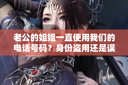 老公的姐姐一直使用我們的電話號碼？身份盜用還是誤會？我們遭遇了什么？
