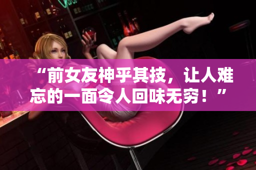 “前女友神乎其技，讓人難忘的一面令人回味無窮！”