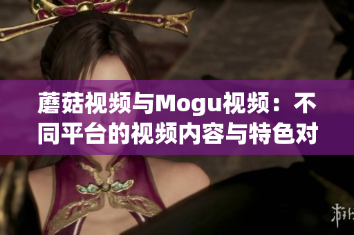 蘑菇視頻與Mogu視頻：不同平臺的視頻內容與特色對比