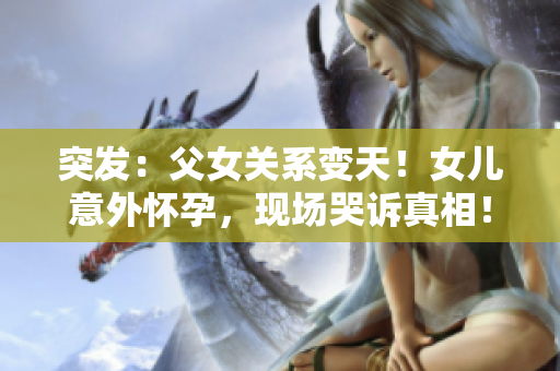 突發(fā)：父女關(guān)系變天！女兒意外懷孕，現(xiàn)場哭訴真相！