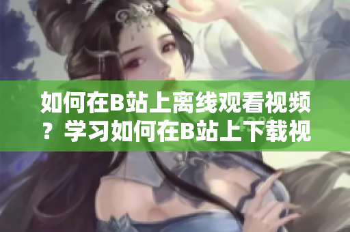 如何在B站上離線觀看視頻？學(xué)習(xí)如何在B站上下載視頻并離線觀看 