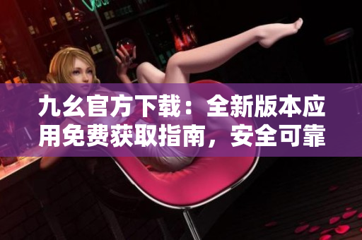 九幺官方下載：全新版本應用免費獲取指南，安全可靠，快速暢享功能更新