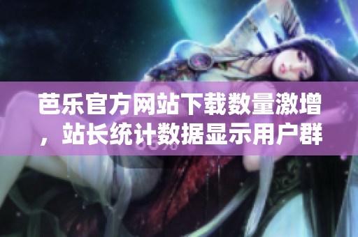 芭樂官方網(wǎng)站下載數(shù)量激增，站長(zhǎng)統(tǒng)計(jì)數(shù)據(jù)顯示用戶群體持續(xù)擴(kuò)大