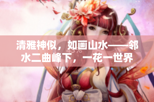 清雅神似，如畫山水——鄰水二曲峰下，一花一世界