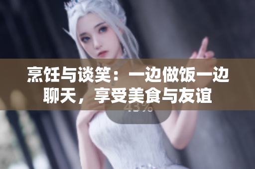 烹飪與談笑：一邊做飯一邊聊天，享受美食與友誼