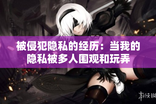 被侵犯隱私的經(jīng)歷：當(dāng)我的隱私被多人圍觀和玩弄