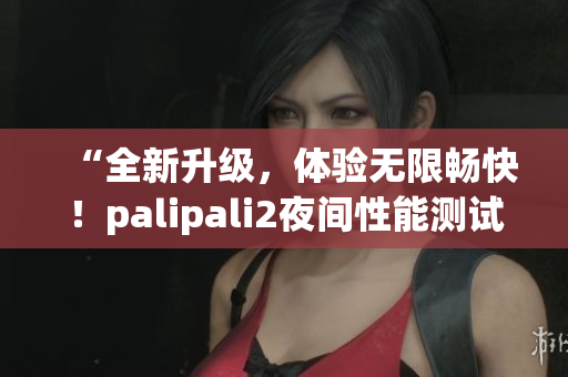 “全新升級(jí)，體驗(yàn)無(wú)限暢快！palipali2夜間性能測(cè)試結(jié)果揭曉！”