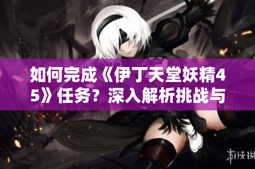 如何完成《伊丁天堂妖精45》任務(wù)？深入解析挑戰(zhàn)與策略