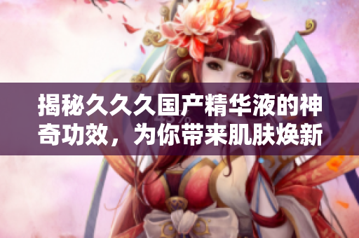 揭秘久久久國產(chǎn)精華液的神奇功效，為你帶來肌膚煥新的美好體驗(yàn)