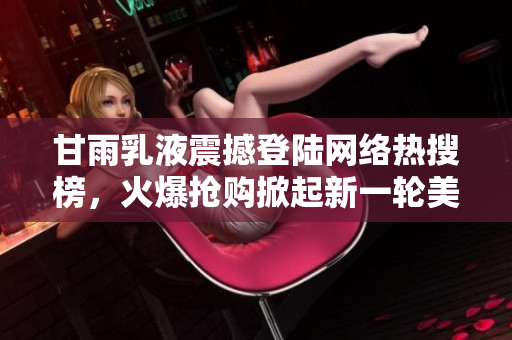 甘雨乳液震撼登陸網(wǎng)絡(luò)熱搜榜，火爆搶購(gòu)掀起新一輪美妝狂潮