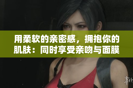 用柔軟的親密感，擁抱你的肌膚：同時(shí)享受親吻與面膜的雙重滋養(yǎng)