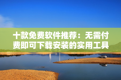 十款免費(fèi)軟件推薦：無需付費(fèi)即可下載安裝的實(shí)用工具合集