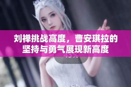 劉禪挑戰(zhàn)高度，曹安琪拉的堅(jiān)持與勇氣展現(xiàn)新高度