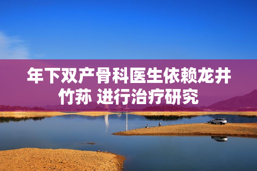 年下雙產(chǎn)骨科醫(yī)生依賴(lài)龍井竹蓀 進(jìn)行治療研究