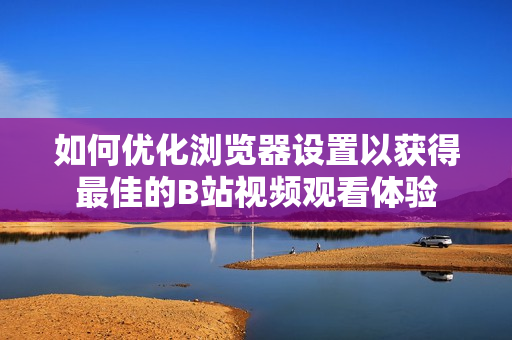 如何優(yōu)化瀏覽器設(shè)置以獲得最佳的B站視頻觀看體驗