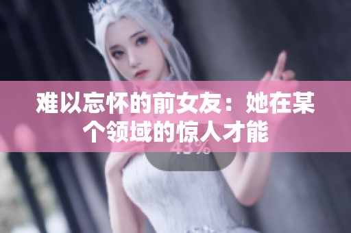 難以忘懷的前女友：她在某個領(lǐng)域的驚人才能