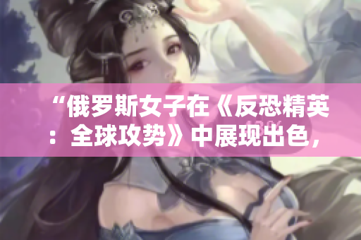 “俄羅斯女子在《反恐精英：全球攻勢》中展現(xiàn)出色，成為電競界新寵”