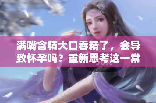 滿嘴含精大口吞精了，會(huì)導(dǎo)致懷孕嗎？重新思考這一常見誤解