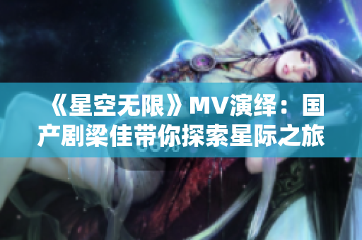 《星空無限》MV演繹：國產(chǎn)劇梁佳帶你探索星際之旅